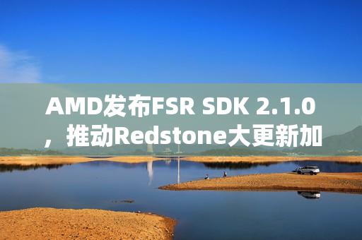 AMD发布FSR SDK 2.1.0，推动Redstone大更新加速普及