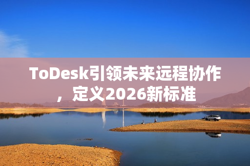 ToDesk引领未来远程协作，定义2026新标准