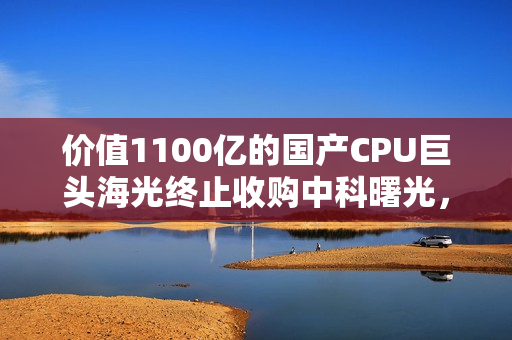 价值1100亿的国产CPU巨头海光终止收购中科曙光，强强合并告吹事件深度解析