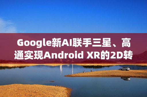 Google新AI联手三星、高通实现Android XR的2D转3D黑科技瞬间升级