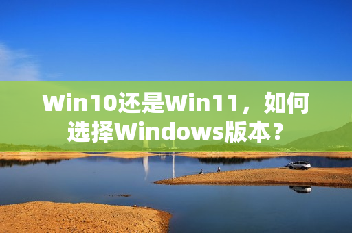 Win10还是Win11，如何选择Windows版本？