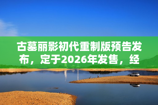 古墓丽影初代重制版预告发布，定于2026年发售，经典游戏焕发新生机