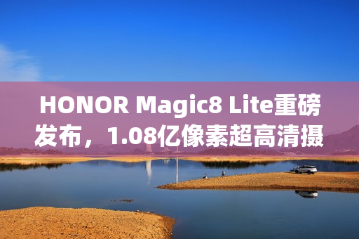 HONOR Magic8 Lite重磅发布，1.08亿像素超高清摄像头与7500mAh大电池的结合