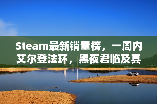 Steam最新销量榜，一周内艾尔登法环，黑夜君临及其DLC上榜