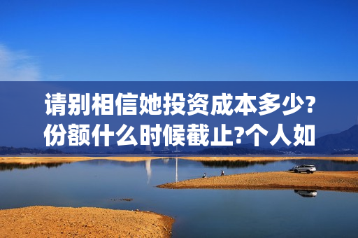 请别相信她投资成本多少?份额什么时候截止?个人如何正规投资?(请别相信她舟山)