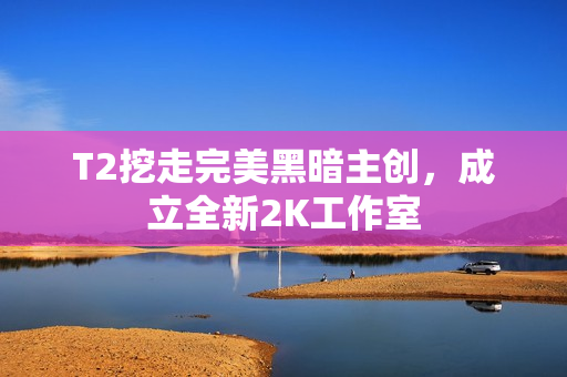 T2挖走完美黑暗主创，成立全新2K工作室