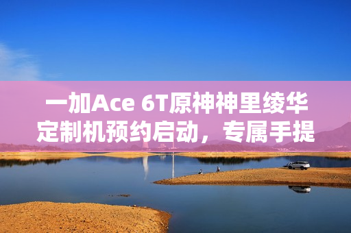 一加Ace 6T原神神里绫华定制机预约启动，专属手提箱礼盒，藏品级享受！