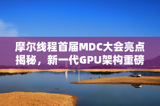 摩尔线程首届MDC大会亮点揭秘，新一代GPU架构重磅发布
