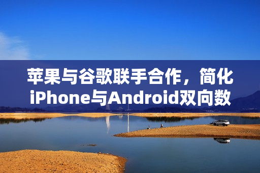 苹果与谷歌联手合作，简化iPhone与Android双向数据迁移流程