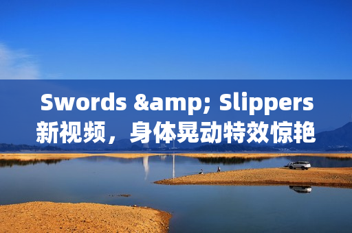 Swords & Slippers新视频，身体晃动特效惊艳亮相