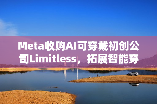 Meta收购AI可穿戴初创公司Limitless，拓展智能穿戴领域布局
