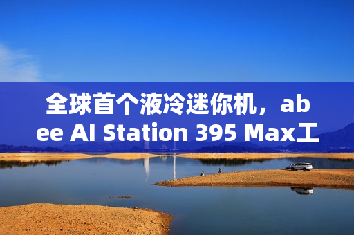 全球首个液冷迷你机，abee AI Station 395 Max工作站实拍图赏