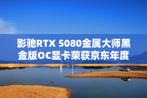 影驰RTX 5080金属大师黑金版OC显卡荣获京东年度显卡品质金奖