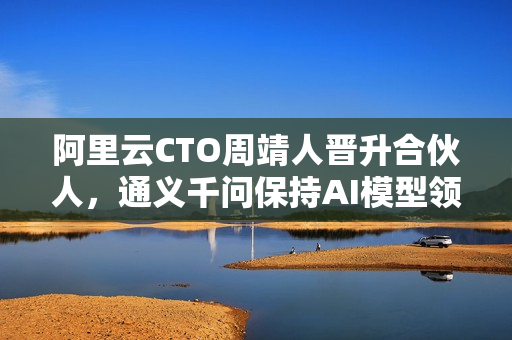 阿里云CTO周靖人晋升合伙人，通义千问保持AI模型领先地位