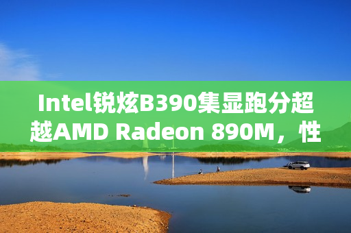 Intel锐炫B390集显跑分超越AMD Radeon 890M，性能提升显著
