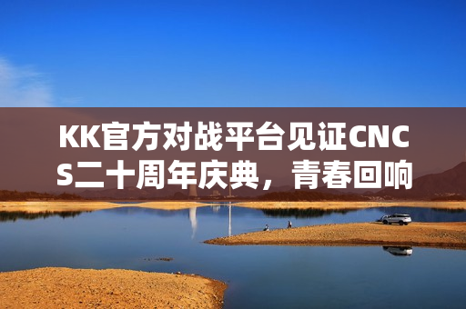 KK官方对战平台见证CNCS二十周年庆典，青春回响，重温CS1.6荣耀时代