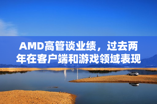 AMD高管谈业绩，过去两年在客户端和游戏领域表现卓越