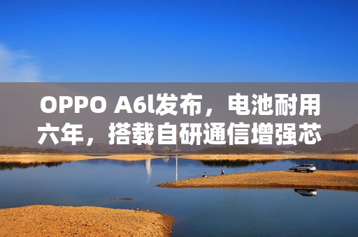 OPPO A6l发布，电池耐用六年，搭载自研通信增强芯片，售价仅1799元起