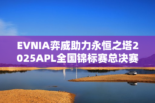 EVNIA弈威助力永恒之塔2025APL全国锦标赛总决赛，共铸传奇时刻