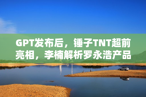 GPT发布后，锤子TNT超前亮相，李楠解析罗永浩产品定义的新视角