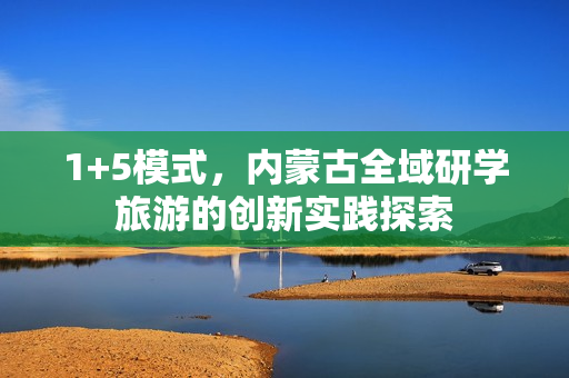 1+5模式,内蒙古全域研学旅游的创新实践探索 1+5模式,内蒙古全域研学旅游的创新实践探索