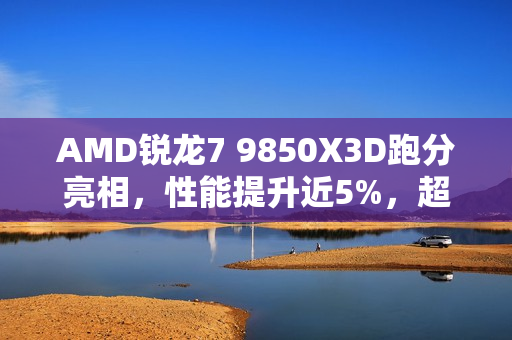 AMD锐龙7 9850X3D跑分亮相，性能提升近5%，超越9800X3D