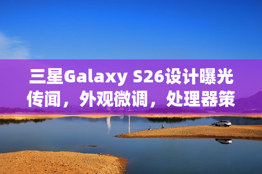 三星Galaxy S26设计曝光传闻，外观微调，处理器策略成谜
