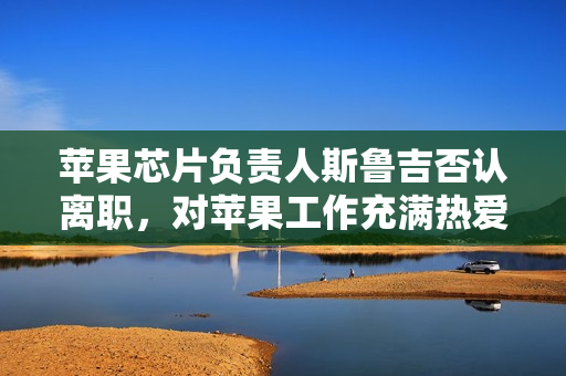 苹果芯片负责人斯鲁吉否认离职,对苹果工作充满热爱 苹果芯片负责人斯鲁吉否认离职,对苹果工作充满热爱