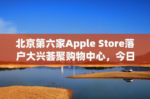 北京第六家Apple Store落户大兴荟聚购物中心，今日盛大开业