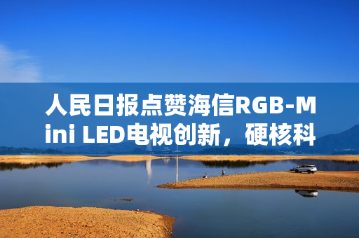 人民日报点赞海信RGB-Mini LED电视创新，硬核科普展现中国智造力量