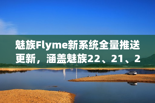 魅族Flyme新系统全量推送更新，涵盖魅族22、21、20系列手机体验升级