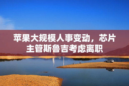 苹果大规模人事变动，芯片主管斯鲁吉考虑离职