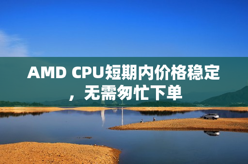 AMD CPU短期内价格稳定，无需匆忙下单