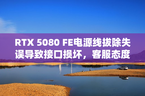 RTX 5080 FE电源线拔除失误导致接口损坏，客服态度遭指责