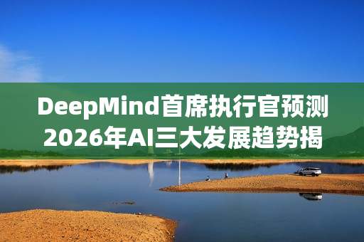 DeepMind首席执行官预测2026年AI三大发展趋势揭秘