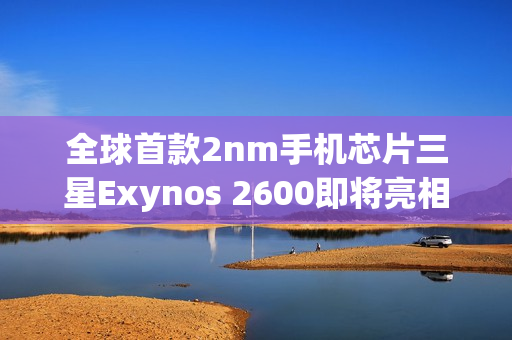 全球首款2nm手机芯片三星Exynos 2600即将亮相，但尚未量产