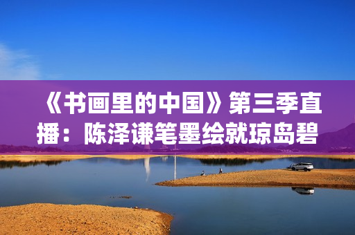 《书画里的中国》第三季直播：陈泽谦笔墨绘就琼岛碧波(书画里的中国第一季2021)