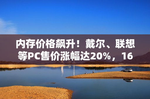 内存价格飙升！戴尔、联想等PC售价涨幅达20%，16G内存暴涨至999元