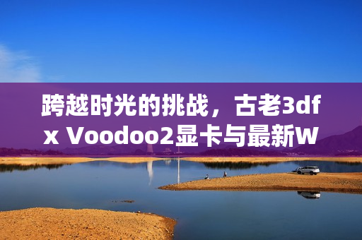 跨越时光的挑战，古老3dfx Voodoo2显卡与最新Windows 11 9900X系统的兼容之旅！