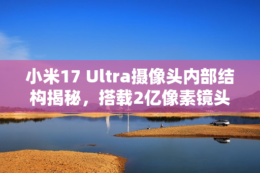 小米17 Ultra摄像头内部结构揭秘，搭载2亿像素镜头