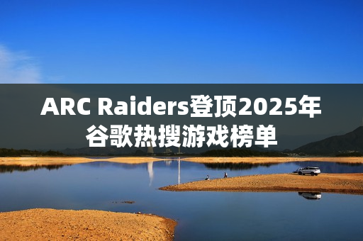 ARC Raiders登顶2025年谷歌热搜游戏榜单