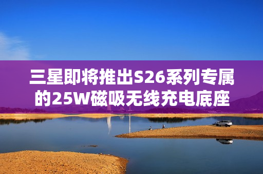 三星即将推出S26系列专属的25W磁吸无线充电底座
