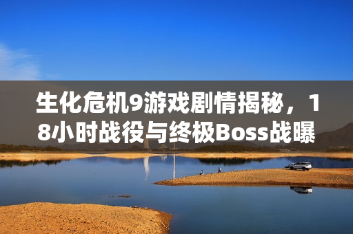 生化危机9游戏剧情揭秘，18小时战役与终极Boss战曝光
