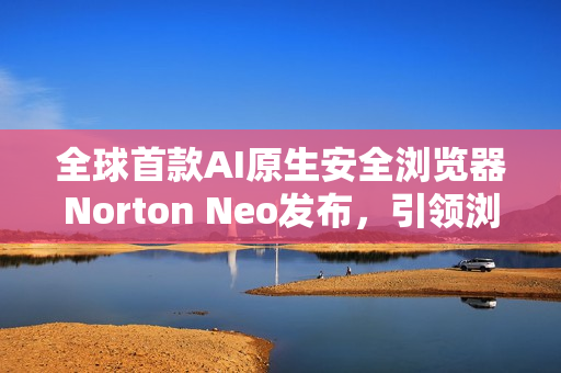 全球首款AI原生安全浏览器Norton Neo发布,引领浏览器安全新纪元 全球首款AI原生安全浏览器Norton Neo发布,引领浏览器安全新纪元