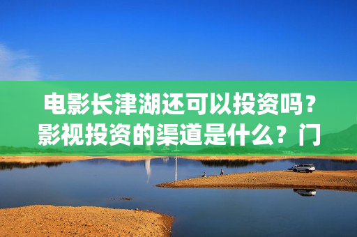 电影长津湖还可以投资吗？影视投资的渠道是什么？门槛是多少？(长津湖电影还有下部吗)