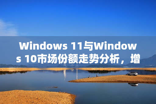 Windows 11与Windows 10市场份额走势分析，增长放缓与意外回升