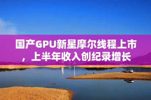 国产GPU新星摩尔线程上市，上半年收入创纪录增长