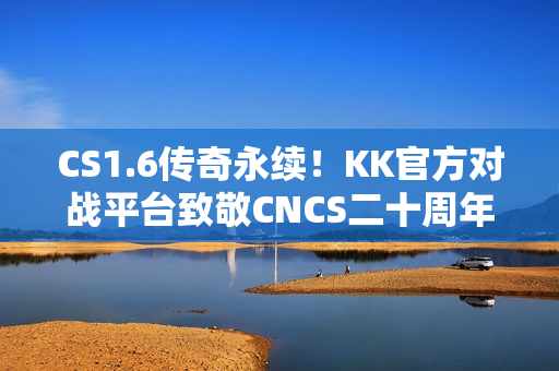 CS1.6传奇永续！KK官方对战平台致敬CNCS二十周年庆典