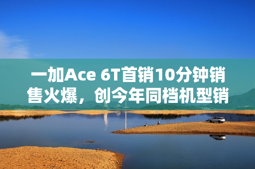 一加Ace 6T首销10分钟销售火爆，创今年同档机型销售纪录