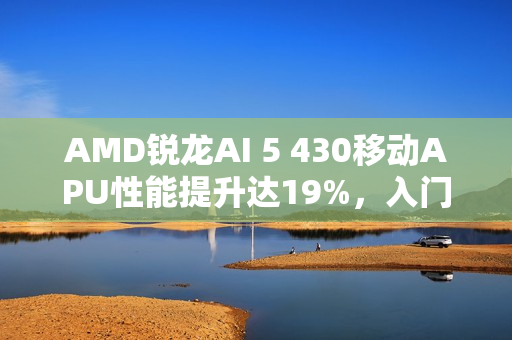 AMD锐龙AI 5 430移动APU性能提升达19%，入门级之选亮相！